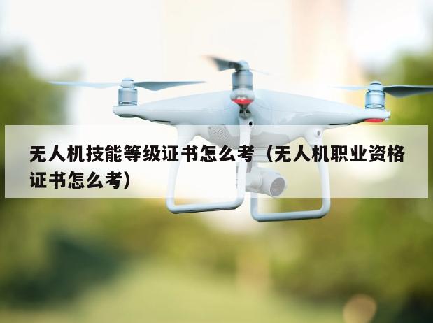 无人机技能等级证书怎么考（无人机职业资格证书怎么考）