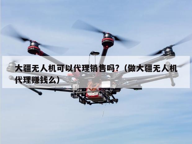 大疆无人机可以代理销售吗?（做大疆无人机代理赚钱么）