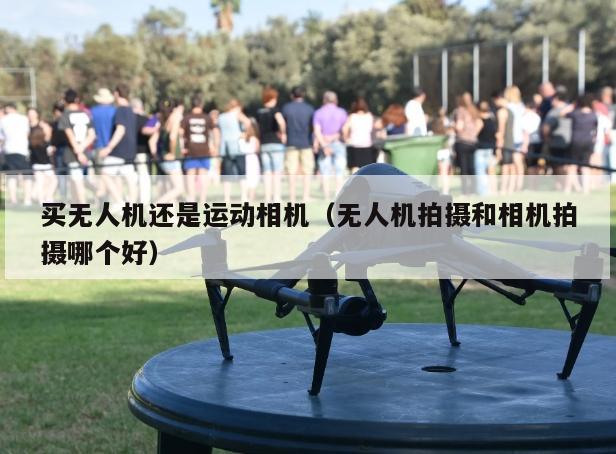 买无人机还是运动相机（无人机拍摄和相机拍摄哪个好）