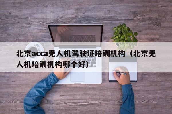 北京acca无人机驾驶证培训机构（北京无人机培训机构哪个好）