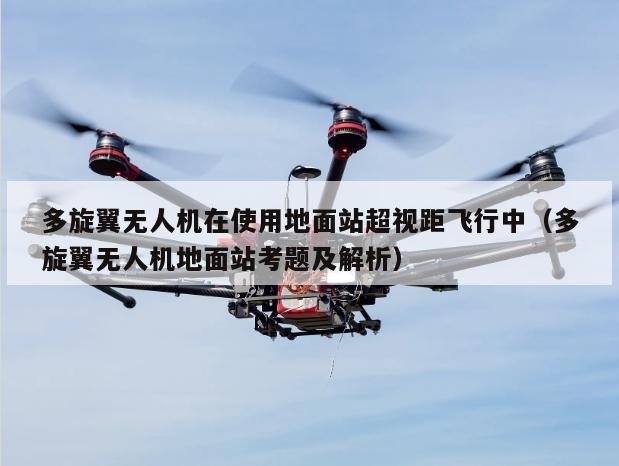 多旋翼无人机在使用地面站超视距飞行中（多旋翼无人机地面站考题及解析）