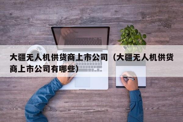 大疆无人机供货商上市公司（大疆无人机供货商上市公司有哪些）