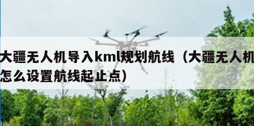 大疆无人机导入kml规划航线（大疆无人机怎么设置航线起止点）