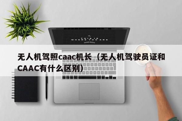 无人机驾照caac机长（无人机驾驶员证和CAAC有什么区别）